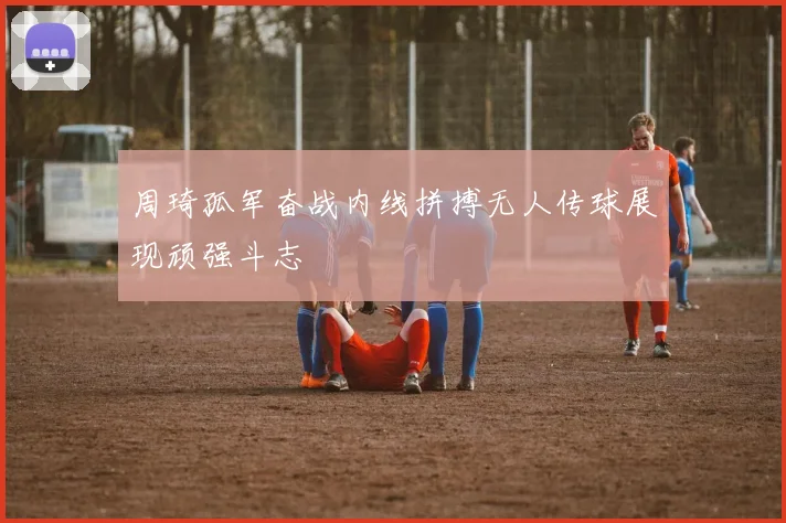 周琦孤军奋战内线拼搏无人传球展现顽强斗志